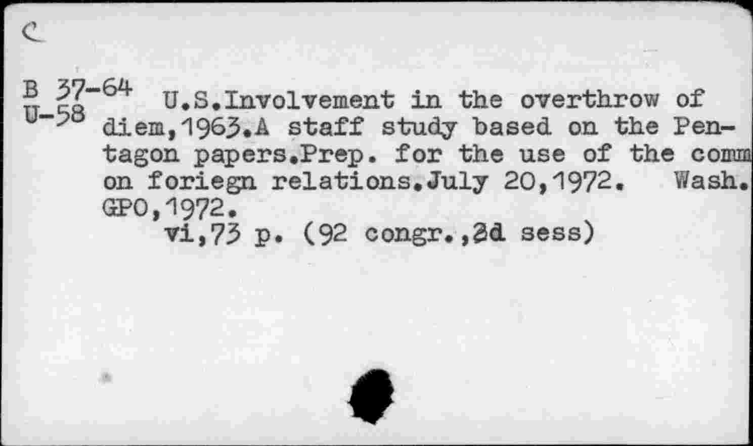 ﻿U.S.Involvement in the overthrow of u >a diem,1963.A staff study based on the Pentagon papers.Prep. for the use of the cornu on foriegn relations.July 20,1972. Wash. GPO,1972.
vi,75 p. (92 congr.,3d sess)